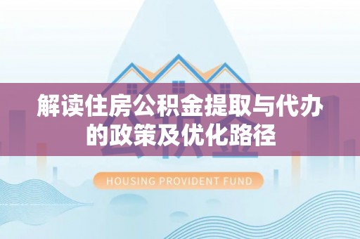 醴陵解读住房公积金提取与代办的政策及优化路径