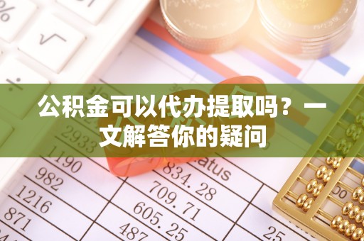 醴陵公积金可以代办提取吗？一文解答你的疑问