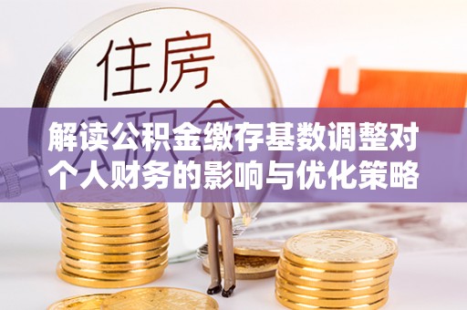 醴陵解读公积金缴存基数调整对个人财务的影响与优化策略