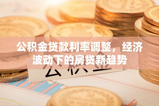醴陵公积金贷款利率调整，经济波动下的房贷新趋势