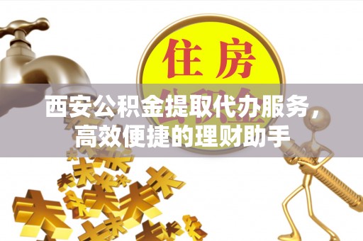 醴陵西安公积金提取代办服务，高效便捷的理财助手
