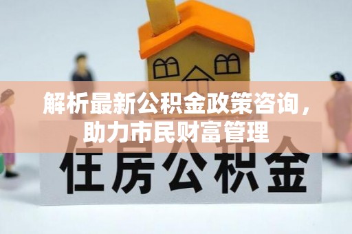 醴陵解析最新公积金政策咨询，助力市民财富管理