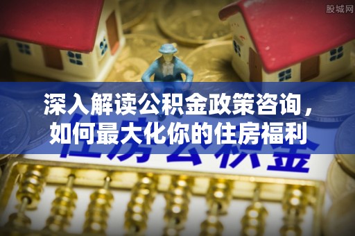 醴陵深入解读公积金政策咨询，如何最大化你的住房福利